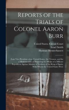 Reports of the Trials of Colonel Aaron Burr: (Late Vice President of the United States, ) for Treason, and for a Misdemeanor, in Preparing the Means of a Military Expedition Against Mexico, a Territory of the King of Spain, With Whom the United State