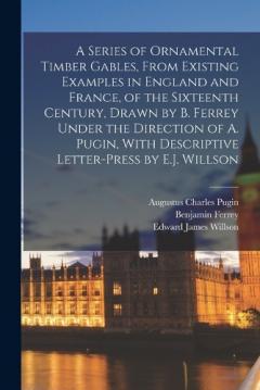 Coperta cărții A Series of Ornamental Timber Gables, From Existing Examples in England and France, of the Sixteenth Century, Drawn by B. Ferrey Under the Direction of A. Pugin, With Descriptive Letter-Press by E.J. Willson