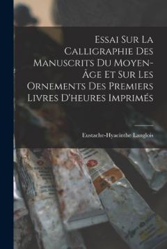 Essai Sur La Calligraphie Des Manuscrits Du Moyen-Âge Et Sur Les Ornements Des Premiers Livres D'heures Imprimés