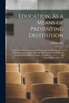 Education, As a Means of Preventing Destitution: With Exemplifications From the Teaching of the Conditions of Well-Being and the Principles and Applications of Economical Science at the Birkbeck Schools: Prefaced by a Letter to the Right Hon. Lord Jo