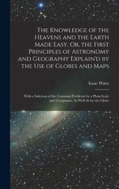 The Knowledge of the Heavens and the Earth Made Easy, Or, the First Principles of Astronomy and Geography Explain'd by the Use of Globes and Maps: With a Solution of the Common Problems by a Plain Scale and Compasses, As Well As by the Globe