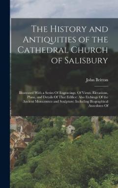 The History and Antiquities of the Cathedral Church of Salisbury: Illustrated With a Series Of Engravings, Of Views, Elevations, Plans, and Details Of That Edifice: Also Etchings Of the Ancient Monuments and Sculpture: Including Biographical Anecdote