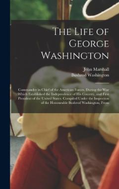 The Life of George Washington: Commander in Chief of the American Forces, During the War Which Established the Independence of His Country, and First President of the United States. Compiled Under the Inspection of the Honourable Bushrod Washington,