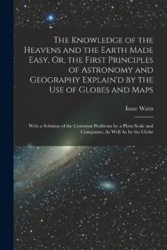 The Knowledge of the Heavens and the Earth Made Easy, Or, the First Principles of Astronomy and Geography Explain'd by the Use of Globes and Maps: With a Solution of the Common Problems by a Plain Scale and Compasses, As Well As by the Globe