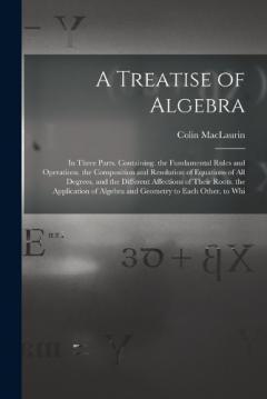 Coperta cărții A Treatise of Algebra: In Three Parts. Containing. the Fundamental Rules and Operations. the Composition and Resolution of Equations of All Degrees, and the Different Affections of Their Roots. the Application of Algebra and Geometry to Each Other. t