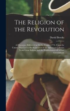 The Religion of the Revolution: A Discourse, Delivered at Derby, Conn., 1774, Upon the Causes That led to the Separation of the American Colonies From Great Britain, and the Establishment of A Free Government