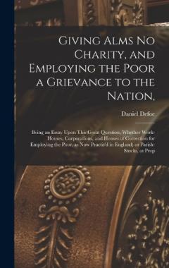 Giving Alms no Charity, and Employing the Poor a Grievance to the Nation,: Being an Essay Upon This Great Question, Whether Work-houses, Corporations, and Houses of Correction for Employing the Poor, as now Practis'd in England; or Parish-stocks, as