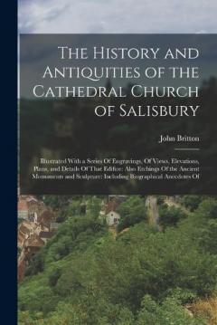 The History and Antiquities of the Cathedral Church of Salisbury: Illustrated With a Series Of Engravings, Of Views, Elevations, Plans, and Details Of That Edifice: Also Etchings Of the Ancient Monuments and Sculpture: Including Biographical Anecdote