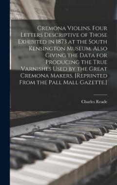 Cremona Violins. Four Letters Descriptive of Those Exhibited in 1873 at the South Kensington Museum. Also Giving the Data for Producing the True Varnishes Used by the Great Cremona Makers. [Reprinted From the Pall Mall Gazette.]