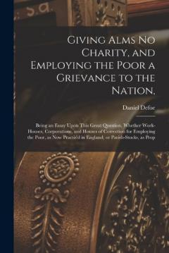 Giving Alms no Charity, and Employing the Poor a Grievance to the Nation,: Being an Essay Upon This Great Question, Whether Work-houses, Corporations, and Houses of Correction for Employing the Poor, as now Practis'd in England; or Parish-stocks, as