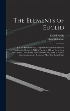 Coperta cărții The Elements of Euclid: Viz, the First six Books, Together With the Eleventh and Twelfth: the Errors, by Which Theon, or Others, Have Long ago Vitiated These Books, are Corrected, and Some of Euclid's Demonstrations are Restored: Also, The Book of Eu