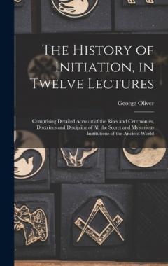 The History of Initiation, in Twelve Lectures: Comprising Detailed Account of the Rites and Ceremonies, Doctrines and Discipline of all the Secret and Mysterious Institutions of the Ancient World