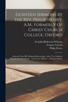 Eighteen Sermons by the Rev. Philip Henry, A.M., Formerly of Christ Church College, Oxford: Selected From his Original Manuscripts; Also, two Sermons Preached on his Death ... by Francis Tallents ... Matthew Henry