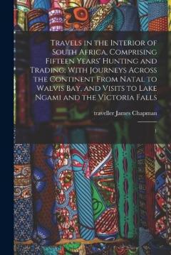 Travels in the Interior of South Africa, Comprising Fifteen Years' Hunting and Trading; With Journeys Across the Continent From Natal to Walvis Bay, and Visits to Lake Ngami and the Victoria Falls: 1