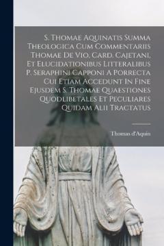 S. Thomae Aquinatis Summa Theologica Cum Commentariis Thomae De Vio, Card. Cajetani, Et Elucidationibus Litteralibus P. Seraphini Capponi A Porrecta Cui Etiam Accedunt In Fine Ejusdem S. Thomae Quaestiones Quodlibetales Et Peculiares Quidam Alii Trac