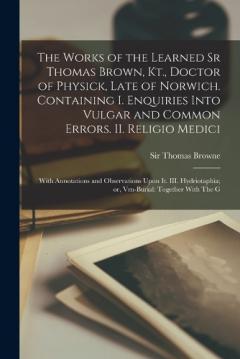 The Works of the Learned Sr Thomas Brown, Kt., Doctor of Physick, Late of Norwich. Containing I. Enquiries Into Vulgar and Common Errors. II. Religio Medici: With Annotations and Observations Upon it. III. Hydriotaphia; or, Vrn-Burial: Together With