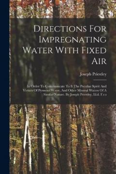 Directions For Impregnating Water With Fixed Air: In Order To Communicate To It The Peculiar Spirit And Virtues Of Pyrmont Water, And Other Mineral Waters Of A Similar Nature. By Joseph Priestley, Ll.d. F.r.s