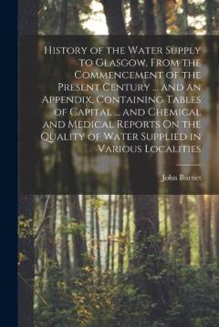 History of the Water Supply to Glasgow, From the Commencement of the Present Century ... and an Appendix, Containing Tables of Capital ... and Chemical and Medical Reports On the Quality of Water Supplied in Various Localities