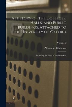 Coperta cărții A History of the Colleges, Halls, and Public Buildings, Attached to the University of Oxford: Including the Lives of the Founders; Volume 2