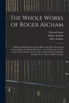 Coperta cărții The Whole Works of Roger Ascham: A Report and Discourse of the Affaires and State of Germany and the Emperour Charles His Court ... the Scholemaster. 1570. Latin Poems. Grant's Oration On the Life and Death of Roger Ascham. Seven Letters of Giles Asc