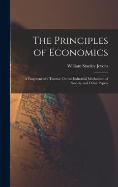 The Principles of Economics: A Fragment of a Treatise On the Industrial Mechanism of Society and Other Papers