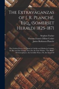 The Extravaganzas of J. R. Planché, Esq., (Somerset Herald) 1825-1871: The Golden Fleece; Or, Jason in Colchis and Medea in Corinth. the Bee and the Orange Tree; Or, the Four Wishes. "The Birds" Of Aristophanes. the Invisible Prince; Or, the Island O