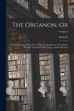 The Organon, Or: Logical Treatises, of Aristotle. With the Introduction of Porphyry. Literally Translated, With Notes, and Introduction; Volume 2