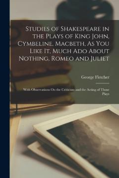 Studies of Shakespeare in the Plays of King John, Cymbeline, Macbeth, As You Like It, Much Ado About Nothing, Romeo and Juliet: With Observations On the Criticism and the Acting of Those Plays