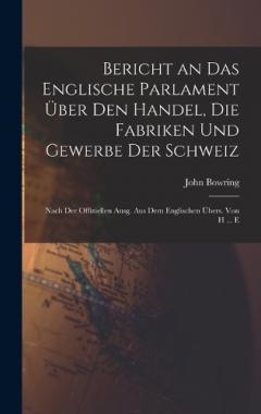 Bericht an Das Englische Parlament Über Den Handel, Die Fabriken Und Gewerbe Der Schweiz: Nach Der Offiziellen Ausg. Aus Dem Englischen Übers. Von H ... E