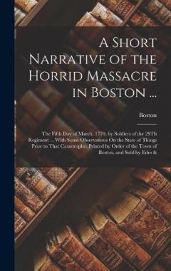 A Short Narrative of the Horrid Massacre in Boston ...: The Fifth Day of March, 1770, by Soldiers of the 29Th Regiment ... With Some Observations On the State of Things Prior to That Catastrophe. Printed by Order of the Town of Boston, and Sold by Ed