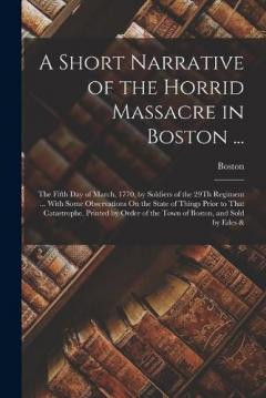 A Short Narrative of the Horrid Massacre in Boston ...: The Fifth Day of March, 1770, by Soldiers of the 29Th Regiment ... With Some Observations On the State of Things Prior to That Catastrophe. Printed by Order of the Town of Boston, and Sold by Ed