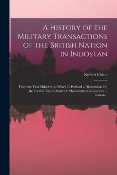 Coperta cărții A History of the Military Transactions of the British Nation in Indostan: From the Year Mdccxlv. to Which Is Prefixed a Dissertation On the Establishments Made by Mahomedan Conquerors in Indostan