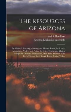 The Resources of Arizona: Its Mineral, Farming, Grazing and Timber Lands; Its Rivers, Mountains, Valleys and Plains; Its Cities, Towns and Mining Camps; Its Climate, Productions, With Brief Sketches of Its Early History, Pre-Historic Ruins, Indian Tr