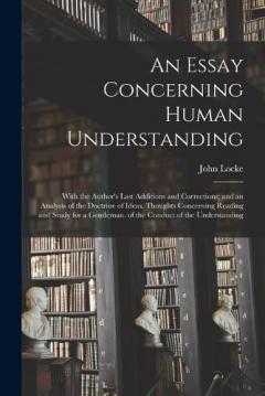An Essay Concerning Human Understanding: With the Author's Last Additions and Corrections; and an Analysis of the Doctrine of Ideas. Thoughts Concerning Reading and Study for a Gentleman. of the Conduct of the Understanding