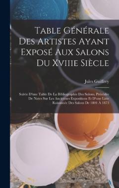 Table Générale Des Artistes Ayant Exposé Aux Salons Du Xviiie Siècle: Suivie D'une Table De La Bibliographie Des Salons, Précédée De Notes Sur Les Anciennes Expositions Et D'une Liste Raisonnée Des Salons De 1801 À 1873