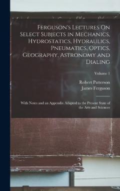 Ferguson's Lectures On Select Subjects in Mechanics, Hydrostatics, Hydraulics, Pneumatics, Optics, Geography, Astronomy and Dialing: With Notes and an Appendix Adapted to the Present State of the Arts and Sciences; Volume 1