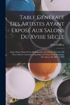 Table Générale Des Artistes Ayant Exposé Aux Salons Du Xviiie Siècle: Suivie D'une Table De La Bibliographie Des Salons, Précédée De Notes Sur Les Anciennes Expositions Et D'une Liste Raisonnée Des Salons De 1801 À 1873