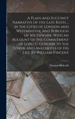 Coperta cărții A Plain and Succinct Narrative of the Late Riots ... in the Cities of London and Westminster, and Borough of Southwark, With an Account of the Commitment of Lord G. Gordon to the Tower, and Anecdotes of His Life, by William Vincent