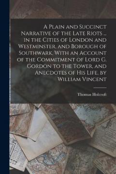 Coperta cărții A Plain and Succinct Narrative of the Late Riots ... in the Cities of London and Westminster, and Borough of Southwark, With an Account of the Commitment of Lord G. Gordon to the Tower, and Anecdotes of His Life, by William Vincent