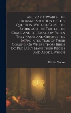 An Essay Towards the Probable Solution of This Question, Whence Come the Stork and the Turtle, the Crane and the Swallow, When They Know and Observe the [A]Ppointed Time of Their Coming, Or Where Those Birds Do Probably Make Their Recess and Abode, W