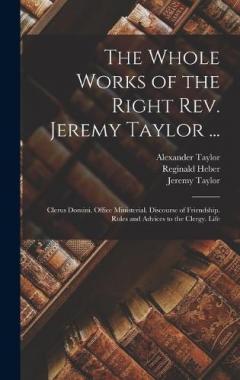 The Whole Works of the Right Rev. Jeremy Taylor ...: Clerus Domini. Office Ministerial. Discourse of Friendship. Rules and Advices to the Clergy. Life