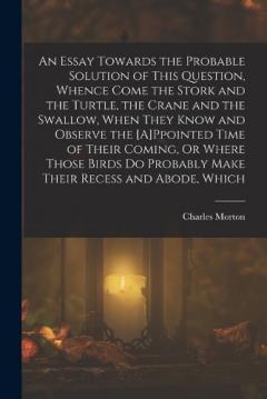 An Essay Towards the Probable Solution of This Question, Whence Come the Stork and the Turtle, the Crane and the Swallow, When They Know and Observe the [A]Ppointed Time of Their Coming, Or Where Those Birds Do Probably Make Their Recess and Abode, W