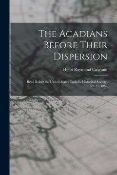The Acadians Before Their Dispersion: Read Before the United States Catholic Historical Society, Feb.21, 1888