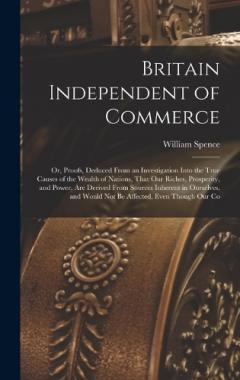 Britain Independent of Commerce; or, Proofs, Deduced From an Investigation Into the True Causes of the Wealth of Nations, That our Riches, Prosperity, and Power, are Derived From Sources Inherent in Ourselves, and Would not be Affected, Even Though o