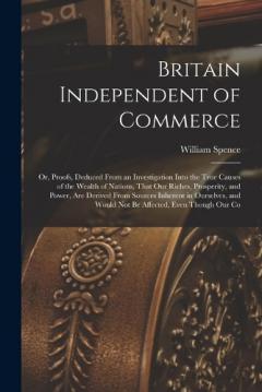 Britain Independent of Commerce; or, Proofs, Deduced From an Investigation Into the True Causes of the Wealth of Nations, That our Riches, Prosperity, and Power, are Derived From Sources Inherent in Ourselves, and Would not be Affected, Even Though o