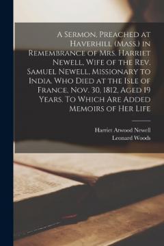 A Sermon, Preached at Haverhill (Mass.) in Remembrance of Mrs. Harriet Newell, Wife of the Rev. Samuel Newell, Missionary to India. Who Died at the Isle of France, Nov. 30, 1812, Aged 19 Years. To Which are Added Memoirs of her Life