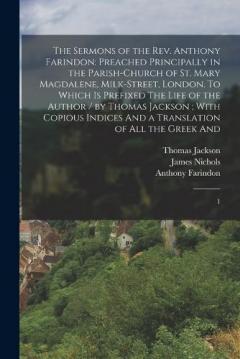 The Sermons of the Rev. Anthony Farindon: Preached Principally in the Parish-church of St. Mary Magdalene, Milk-Street, London. To Which is Prefixed The Life of the Author / by Thomas Jackson; With Copious Indices And a Translation of all the Greek A