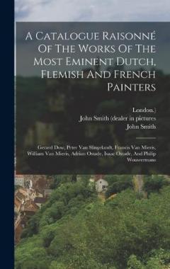 A Catalogue Raisonné Of The Works Of The Most Eminent Dutch, Flemish And French Painters: Gerard Dow, Peter Van Slingelandt, Francis Van Mieris, William Van Mieris, Adrian Ostade, Isaac Ostade, And Philip Wouwermans