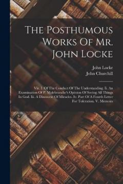 The Posthumous Works Of Mr. John Locke: Viz. I. Of The Conduct Of The Understanding. Ii. An Examination Of P. Malebranche's Opinion Of Seeing All Things In God. Iii. A Discourse Of Miracles. Iv. Part Of A Fourth Letter For Toleration. V. Memoirs