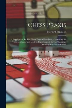 Chess Praxis: A Supplement To The Chess Player's Handbook, Containing All The Most Important Modern Improvements In The Openings, Illustrated By Actual Games